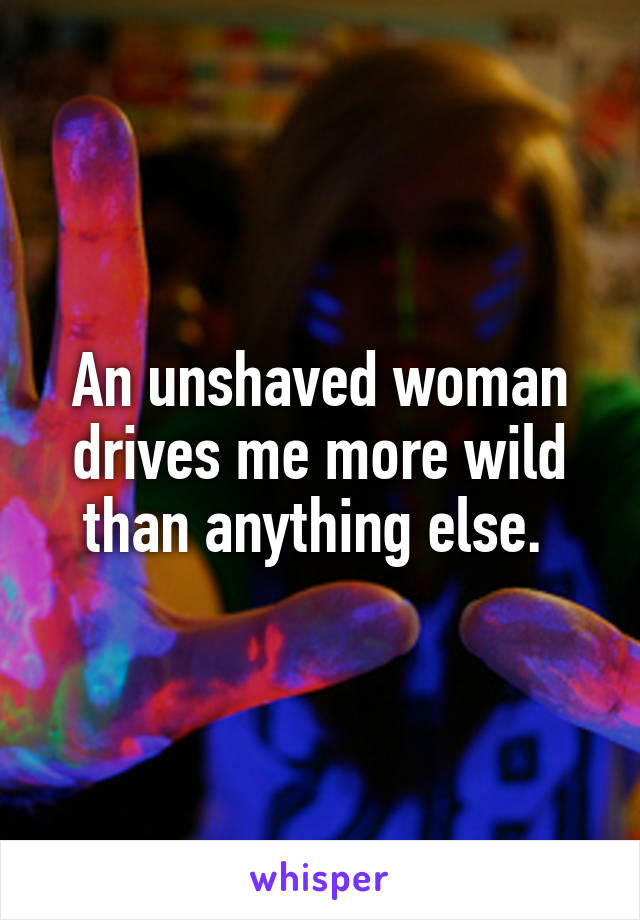 An unshaved woman drives me more wild than anything else. 