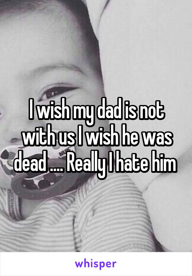 I wish my dad is not with us I wish he was dead .... Really I hate him 