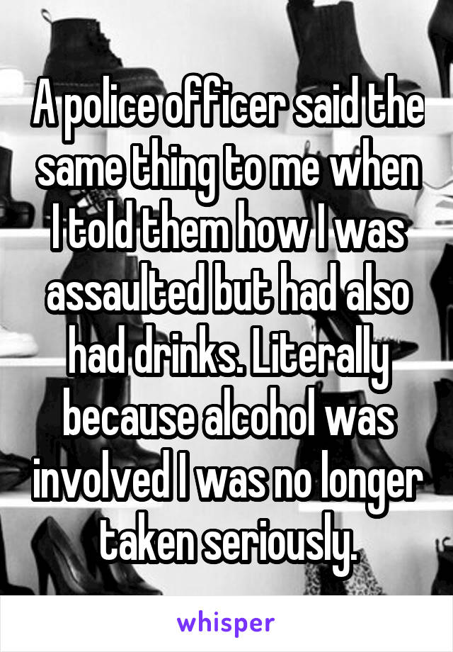 A police officer said the same thing to me when I told them how I was assaulted but had also had drinks. Literally because alcohol was involved I was no longer taken seriously.