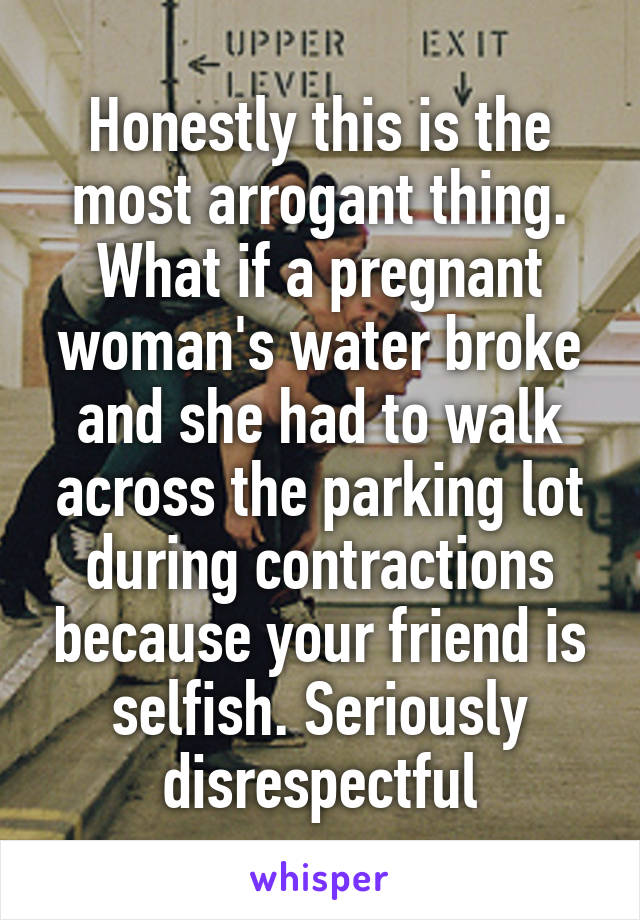 Honestly this is the most arrogant thing. What if a pregnant woman's water broke and she had to walk across the parking lot during contractions because your friend is selfish. Seriously disrespectful