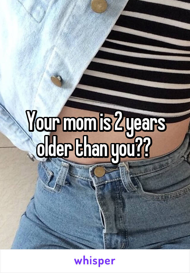 Your mom is 2 years older than you?? 