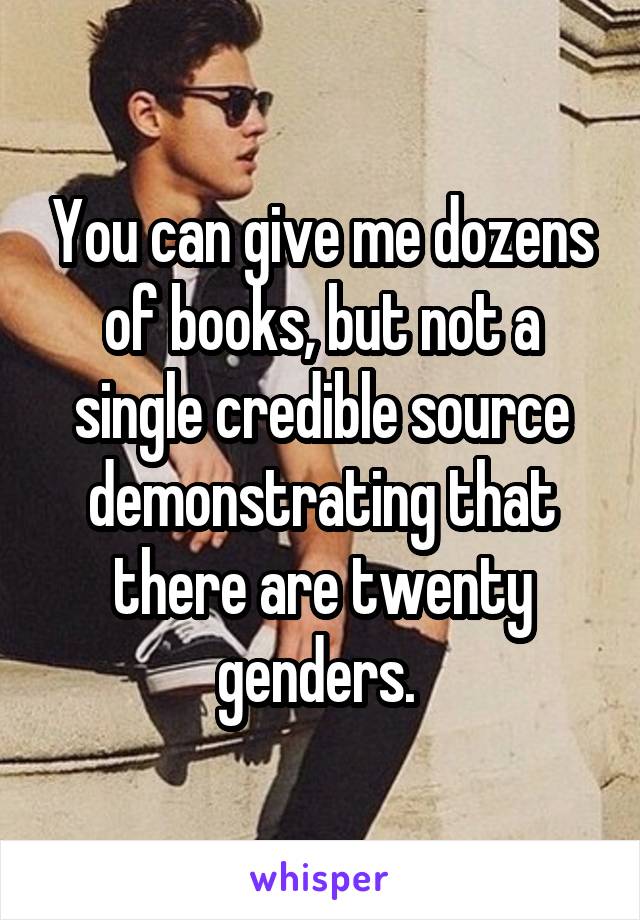 You can give me dozens of books, but not a single credible source demonstrating that there are twenty genders. 