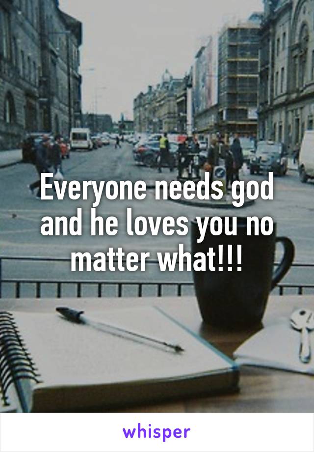 Everyone needs god and he loves you no matter what!!!