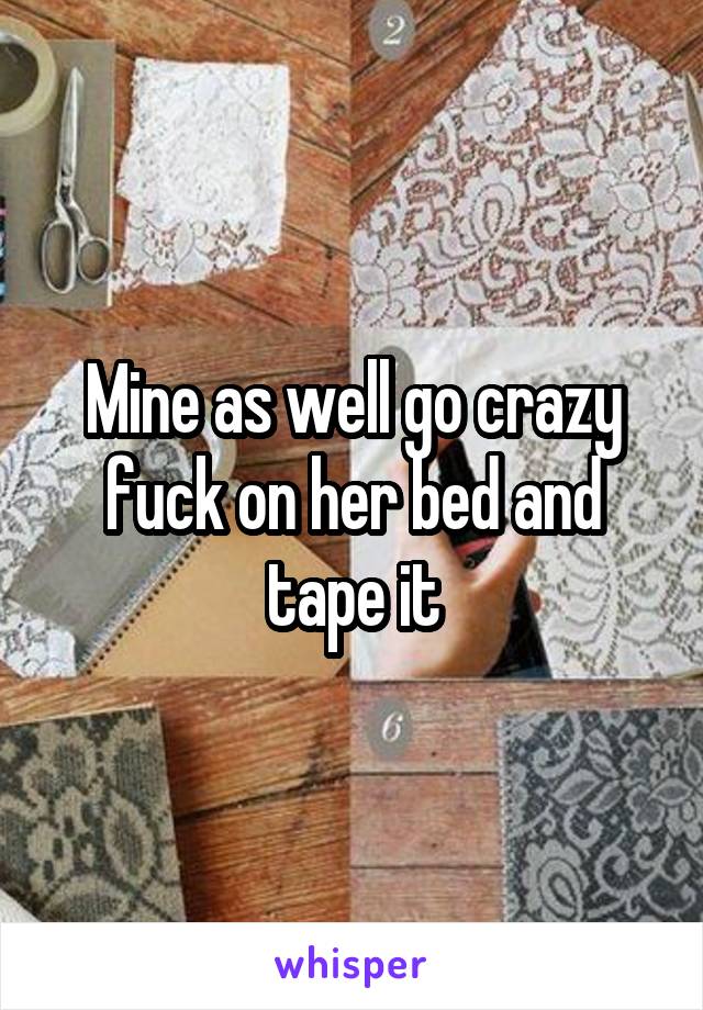 Mine as well go crazy fuck on her bed and tape it