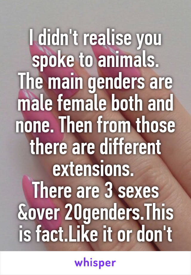 I didn't realise you spoke to animals.
The main genders are male female both and none. Then from those there are different extensions. 
There are 3 sexes &over 20genders.This is fact.Like it or don't