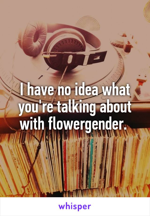 I have no idea what you're talking about with flowergender. 