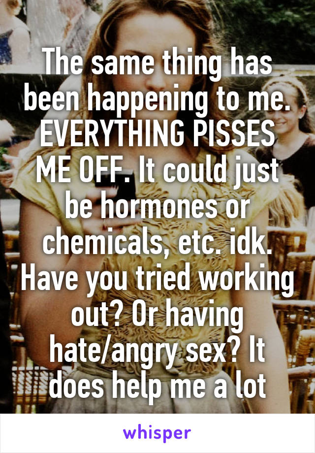 The same thing has been happening to me. EVERYTHING PISSES ME OFF. It could just be hormones or chemicals, etc. idk. Have you tried working out? Or having hate/angry sex? It does help me a lot