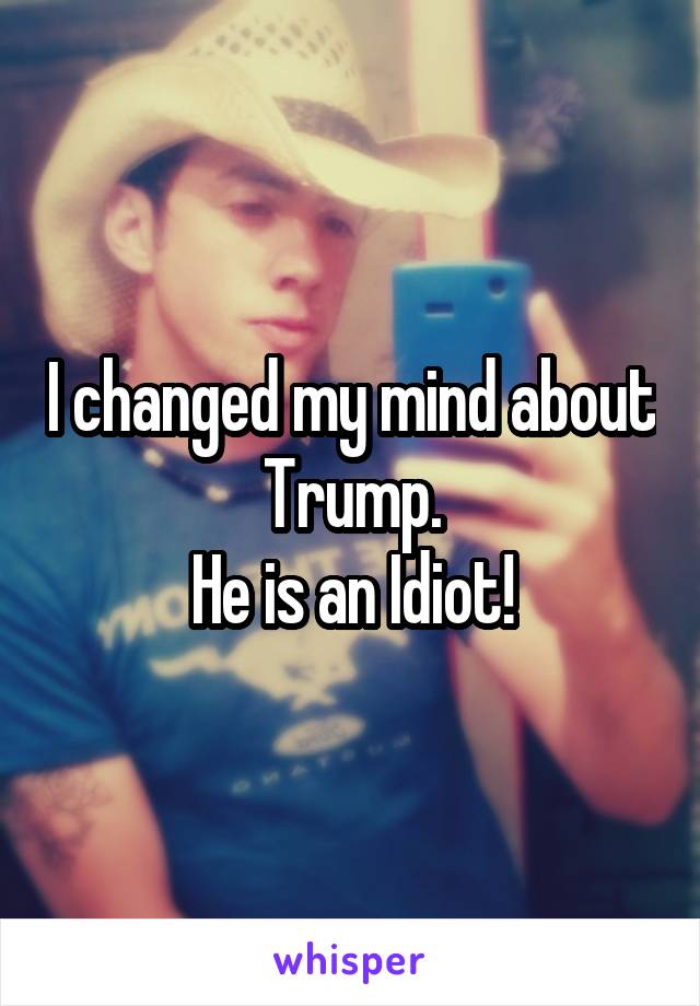 I changed my mind about Trump.
He is an Idiot!