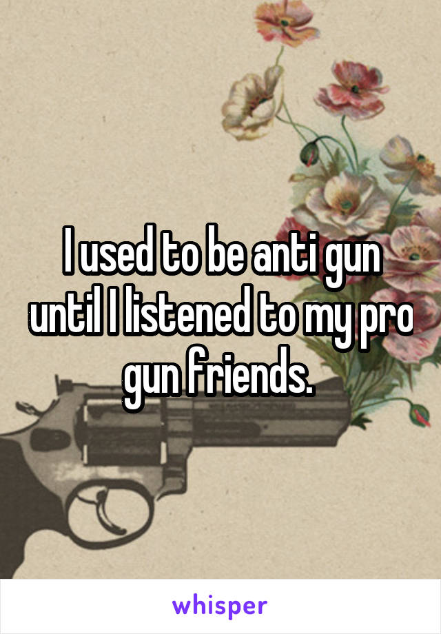 I used to be anti gun until I listened to my pro gun friends. 