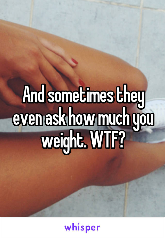 And sometimes they even ask how much you weight. WTF?