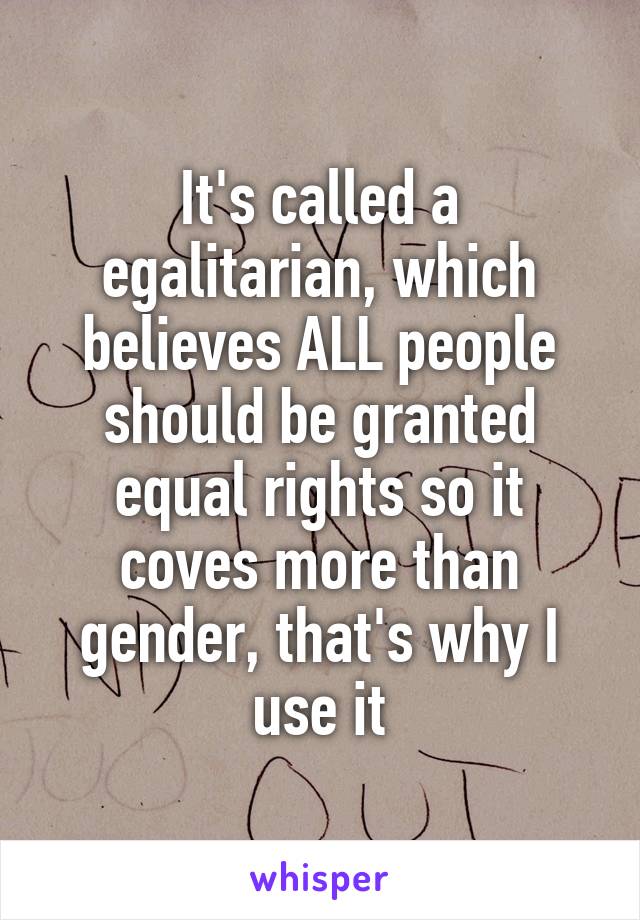 It's called a egalitarian, which believes ALL people should be granted equal rights so it coves more than gender, that's why I use it