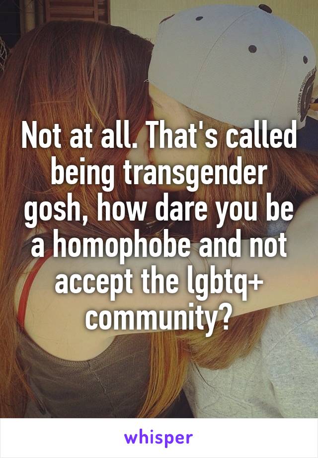 Not at all. That's called being transgender gosh, how dare you be a homophobe and not accept the lgbtq+ community?