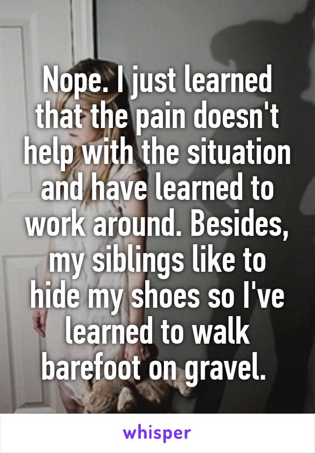 Nope. I just learned that the pain doesn't help with the situation and have learned to work around. Besides, my siblings like to hide my shoes so I've learned to walk barefoot on gravel. 