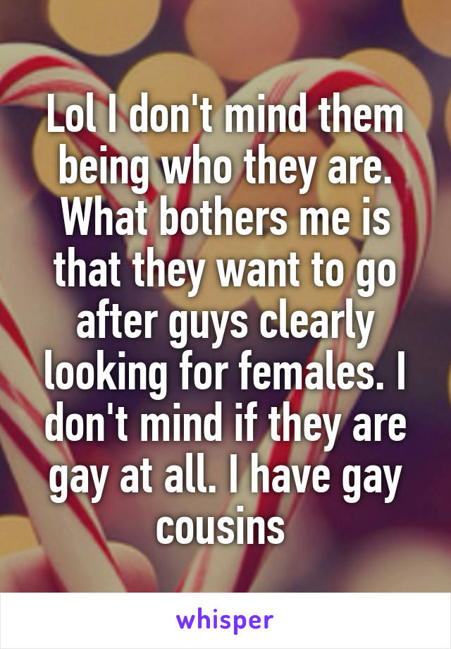 Lol I don't mind them being who they are. What bothers me is that they want to go after guys clearly looking for females. I don't mind if they are gay at all. I have gay cousins 