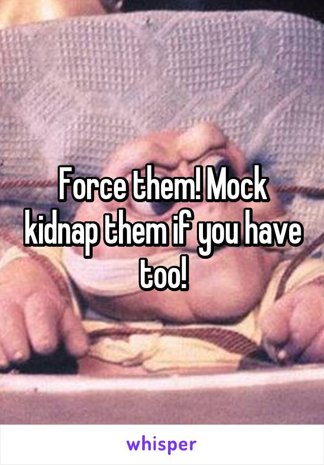 Force them! Mock kidnap them if you have too!