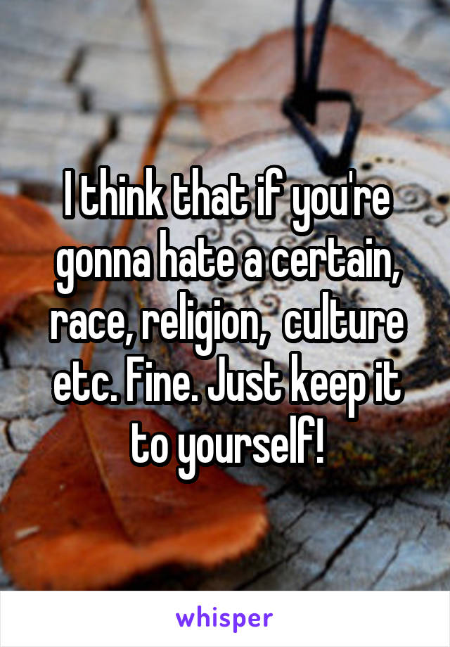 I think that if you're gonna hate a certain, race, religion,  culture etc. Fine. Just keep it to yourself!