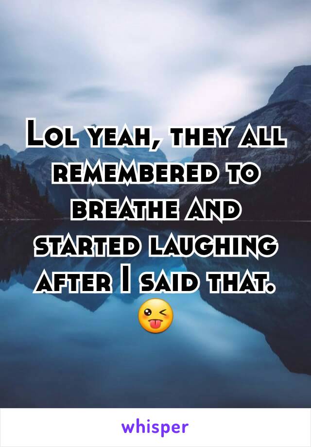 Lol yeah, they all remembered to breathe and started laughing after I said that. 😜