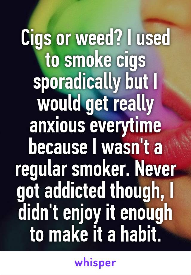 Cigs or weed? I used to smoke cigs sporadically but I would get really anxious everytime because I wasn't a regular smoker. Never got addicted though, I didn't enjoy it enough to make it a habit.