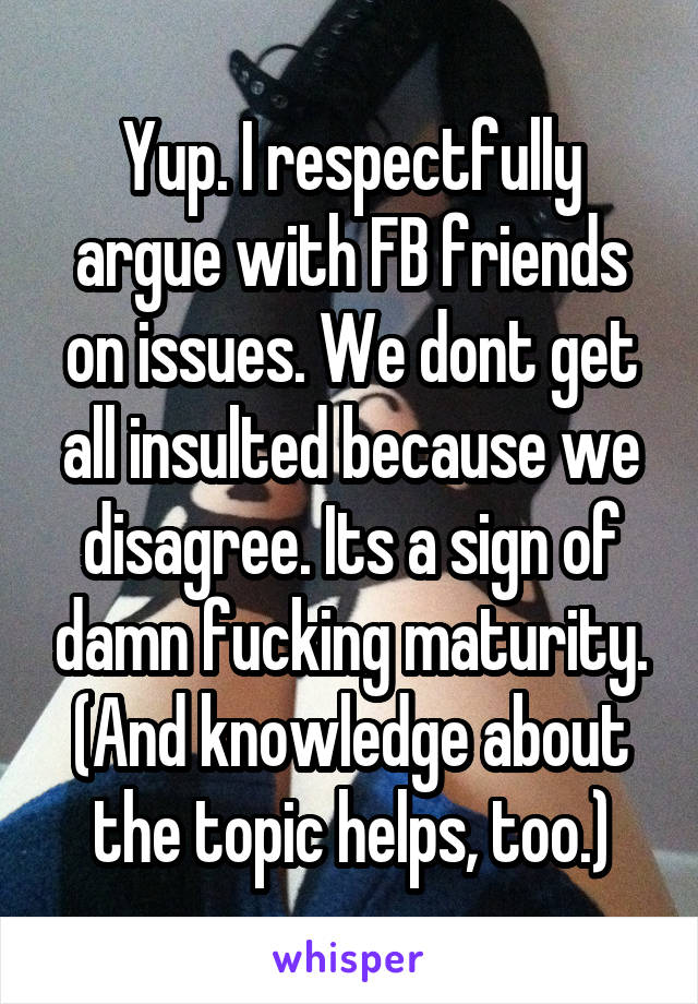 Yup. I respectfully argue with FB friends on issues. We dont get all insulted because we disagree. Its a sign of damn fucking maturity. (And knowledge about the topic helps, too.)