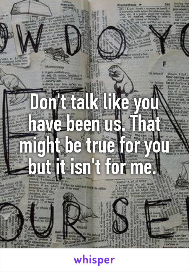 Don't talk like you have been us. That might be true for you but it isn't for me. 