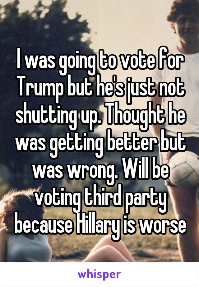 I was going to vote for Trump but he's just not shutting up. Thought he was getting better but was wrong. Will be voting third party because Hillary is worse