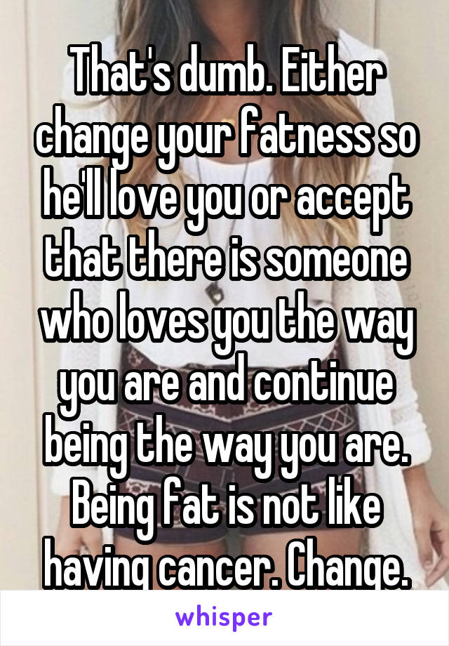 That's dumb. Either change your fatness so he'll love you or accept that there is someone who loves you the way you are and continue being the way you are. Being fat is not like having cancer. Change.