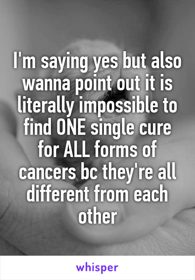 I'm saying yes but also wanna point out it is literally impossible to find ONE single cure for ALL forms of cancers bc they're all different from each other