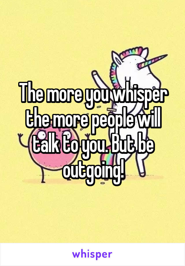 The more you whisper the more people will talk to you. But be outgoing!