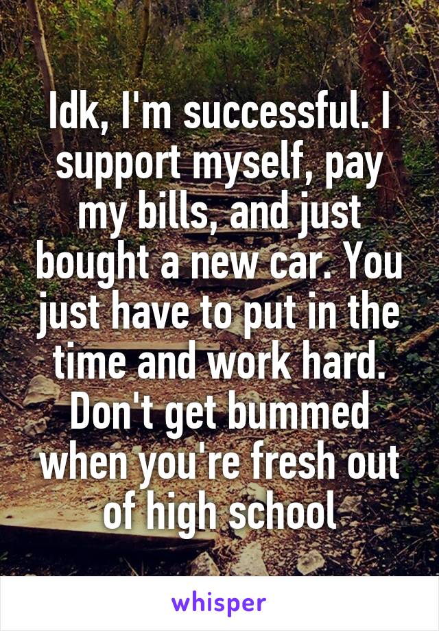 Idk, I'm successful. I support myself, pay my bills, and just bought a new car. You just have to put in the time and work hard. Don't get bummed when you're fresh out of high school
