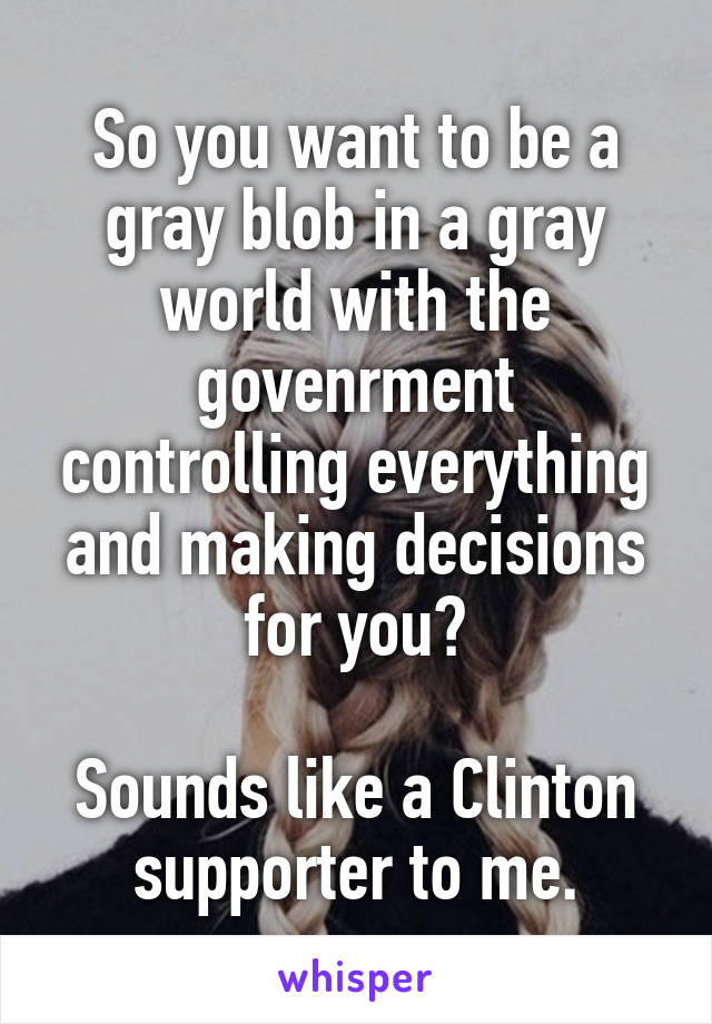 So you want to be a gray blob in a gray world with the govenrment controlling everything and making decisions for you?

Sounds like a Clinton supporter to me.