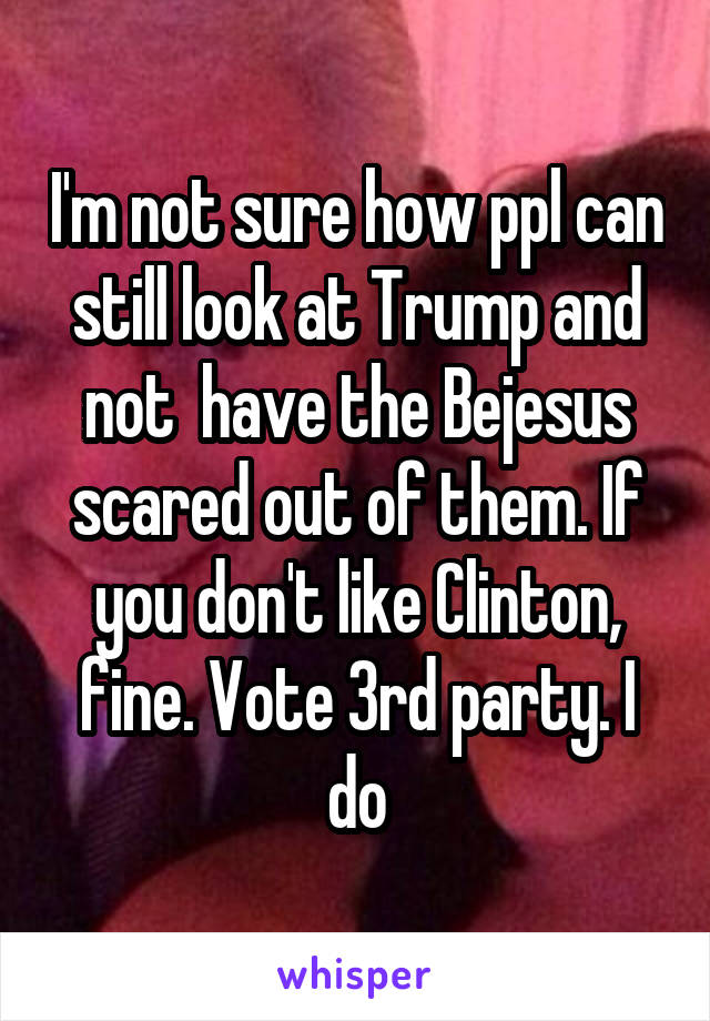 I'm not sure how ppl can still look at Trump and not  have the Bejesus scared out of them. If you don't like Clinton, fine. Vote 3rd party. I do