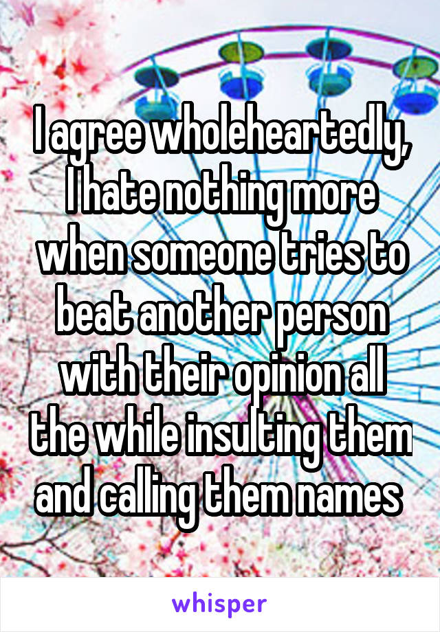 I agree wholeheartedly, I hate nothing more when someone tries to beat another person with their opinion all the while insulting them and calling them names 
