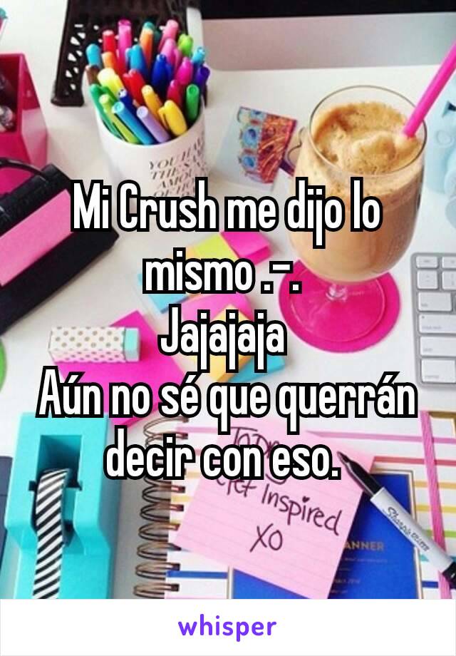 Mi Crush me dijo lo mismo .-. 
Jajajaja 
Aún no sé que querrán decir con eso. 