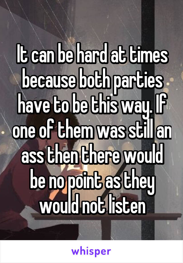 It can be hard at times because both parties have to be this way. If one of them was still an ass then there would be no point as they would not listen