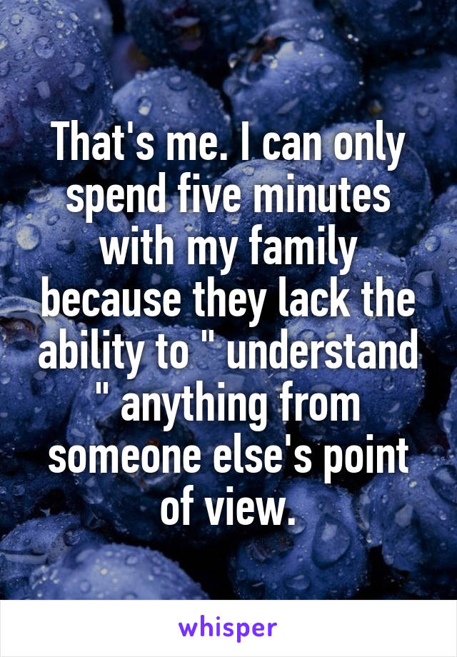 That's me. I can only spend five minutes with my family because they lack the ability to " understand " anything from someone else's point of view.