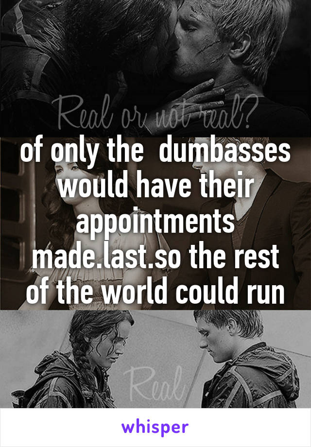 of only the  dumbasses would have their appointments made.last.so the rest of the world could run