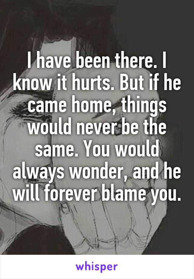 I have been there. I know it hurts. But if he came home, things would never be the same. You would always wonder, and he will forever blame you. 