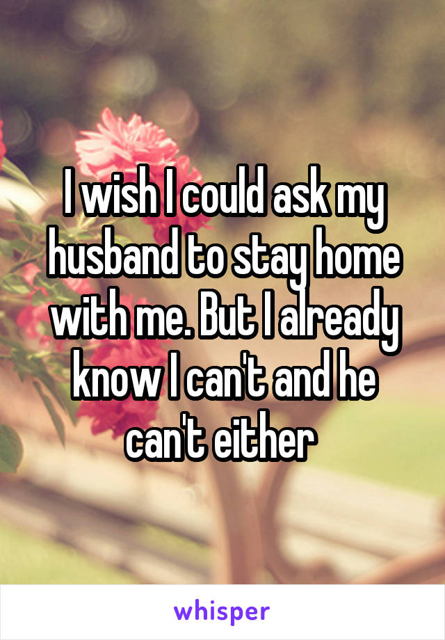 I wish I could ask my husband to stay home with me. But I already know I can't and he can't either 