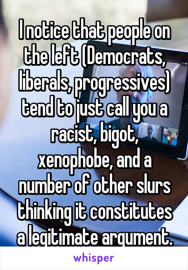 I notice that people on the left (Democrats, liberals, progressives) tend to just call you a racist, bigot, xenophobe, and a number of other slurs thinking it constitutes a legitimate argument.