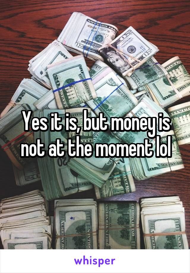 Yes it is, but money is not at the moment lol