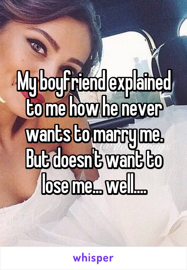 My boyfriend explained to me how he never wants to marry me. But doesn't want to lose me... well....