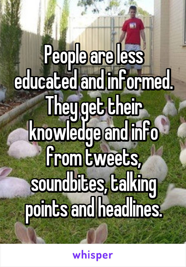 People are less educated and informed. They get their knowledge and info from tweets, soundbites, talking points and headlines.