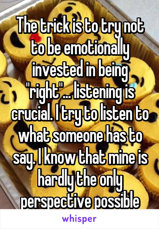 The trick is to try not to be emotionally invested in being "right"... listening is crucial. I try to listen to what someone has to say. I know that mine is hardly the only perspective possible