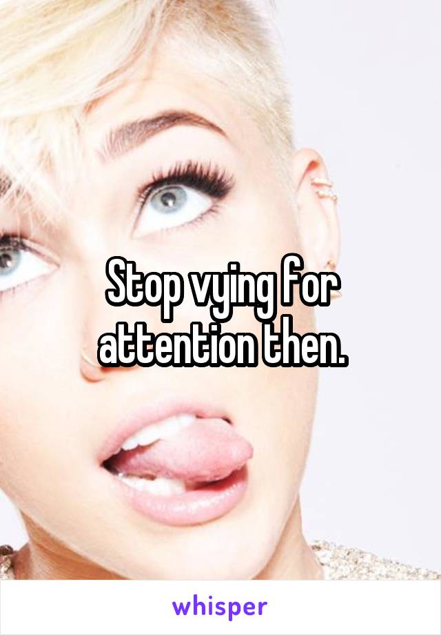 Stop vying for attention then.