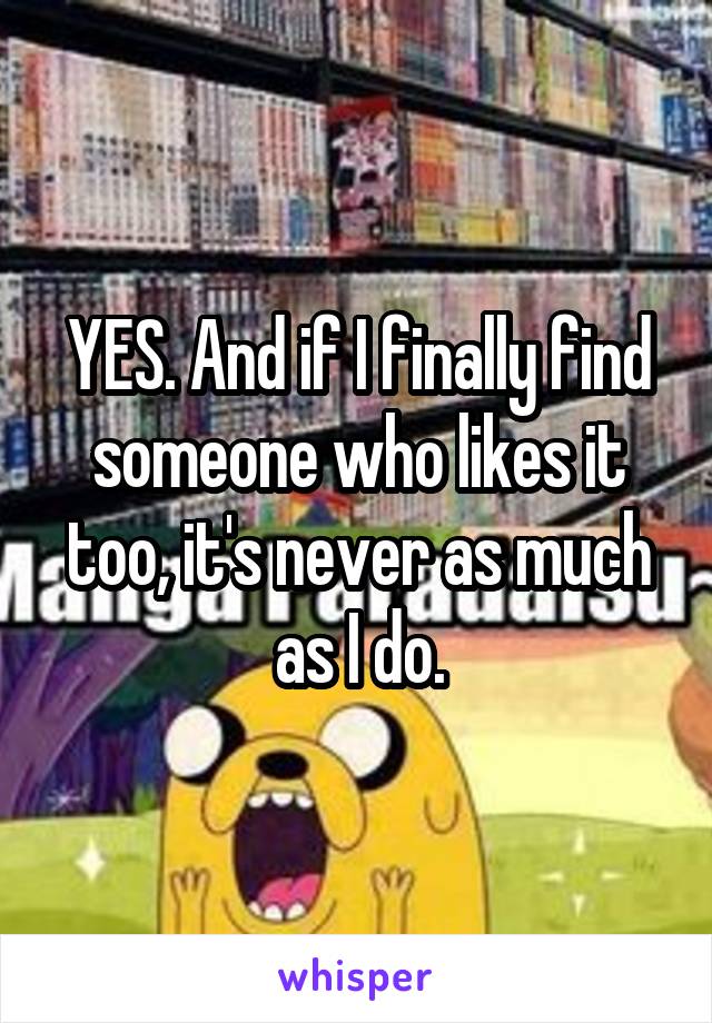 YES. And if I finally find someone who likes it too, it's never as much as I do.