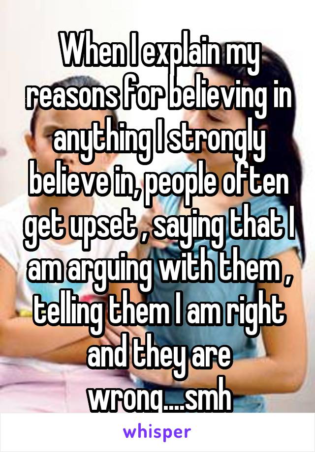 When I explain my reasons for believing in anything I strongly believe in, people often get upset , saying that I am arguing with them , telling them I am right and they are wrong....smh