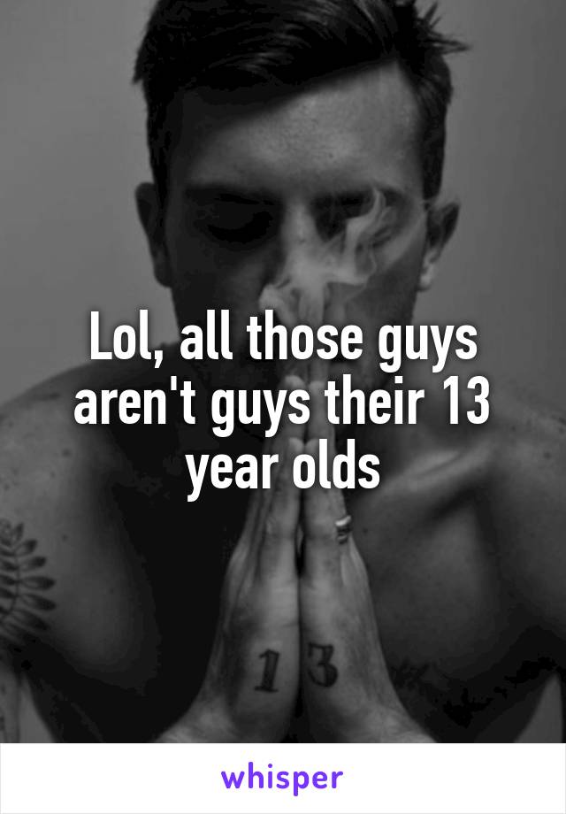 Lol, all those guys aren't guys their 13 year olds