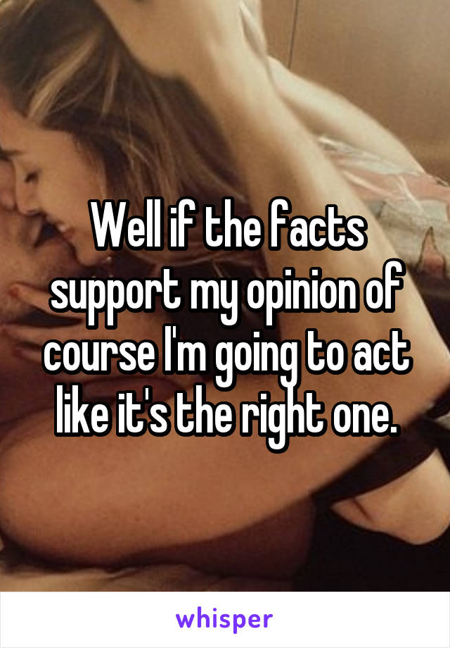 Well if the facts support my opinion of course I'm going to act like it's the right one.