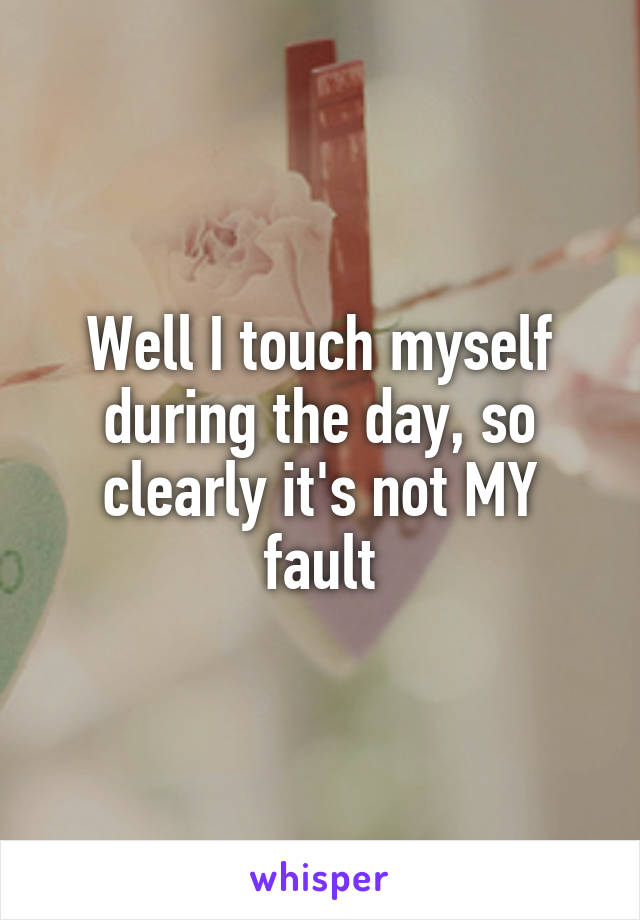 Well I touch myself during the day, so clearly it's not MY fault