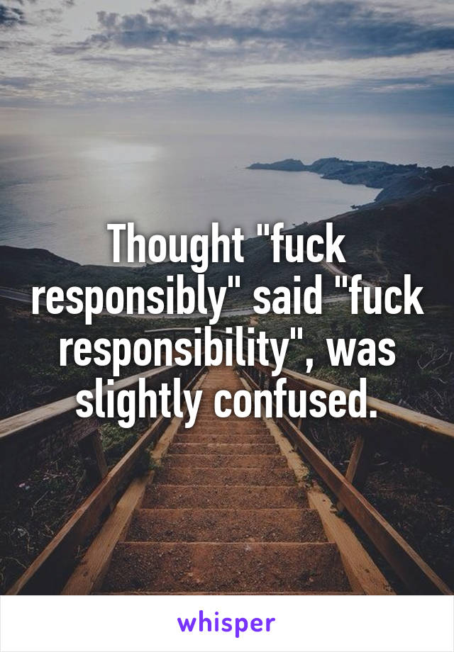 Thought "fuck responsibly" said "fuck responsibility", was slightly confused.